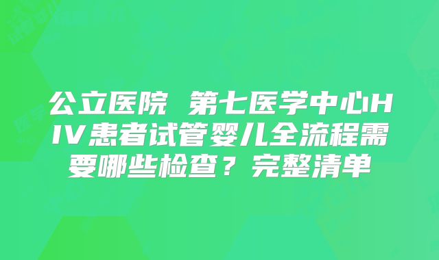 公立医院 第七医学中心HIV患者试管婴儿全流程需要哪些检查？完整清单