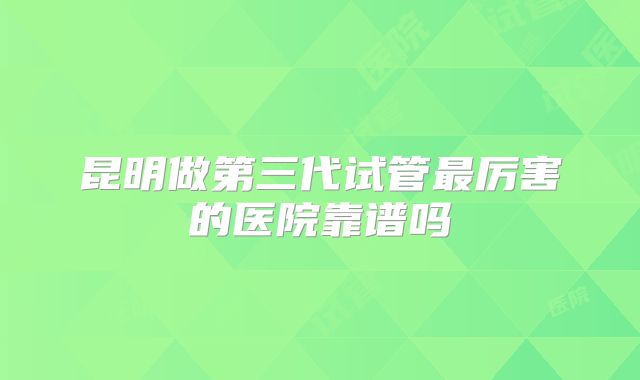 昆明做第三代试管最厉害的医院靠谱吗