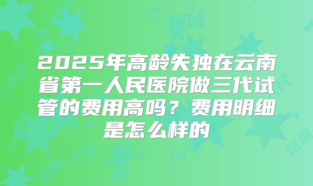 2025年高龄失独在云南省第一人民医院做三代试管的费用高吗?费用明细是怎么样的