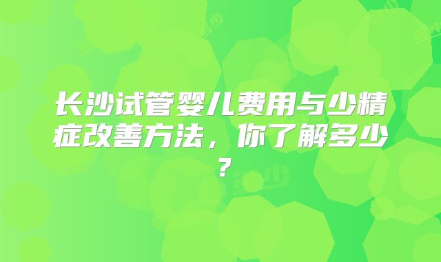 长沙试管婴儿费用与少精症改善方法，你了解多少？
