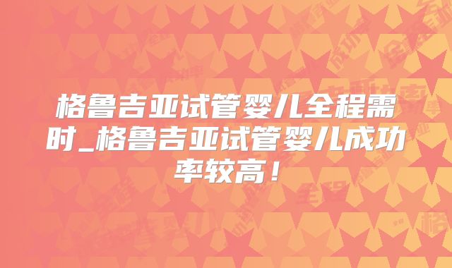 格鲁吉亚试管婴儿全程需时_格鲁吉亚试管婴儿成功率较高！