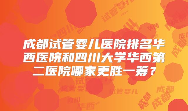 成都试管婴儿医院排名华西医院和四川大学华西第二医院哪家更胜一筹?