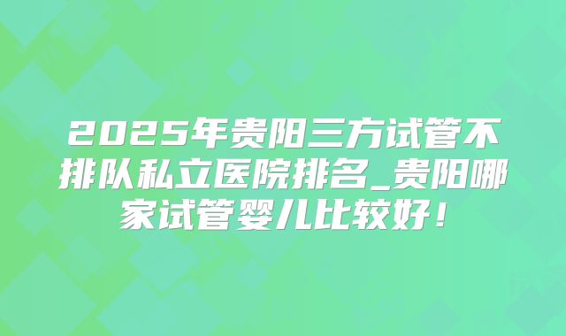 2025年贵阳三方试管不排队私立医院排名_贵阳哪家试管婴儿比较好！