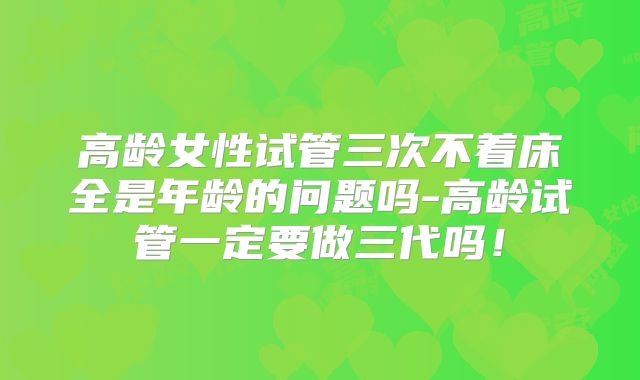 高龄女性试管三次不着床全是年龄的问题吗-高龄试管一定要做三代吗！
