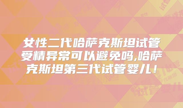 女性二代哈萨克斯坦试管受精异常可以避免吗,哈萨克斯坦第三代试管婴儿！