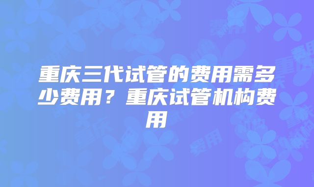 重庆三代试管的费用需多少费用？重庆试管机构费用