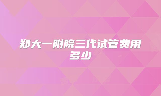 郑大一附院三代试管费用多少