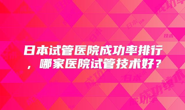 日本试管医院成功率排行，哪家医院试管技术好？