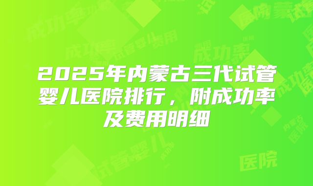 2025年内蒙古三代试管婴儿医院排行，附成功率及费用明细