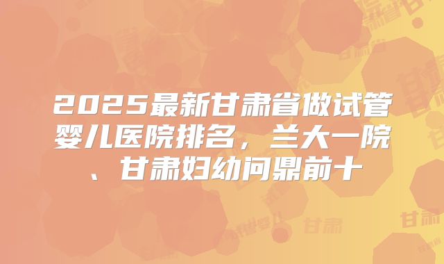 2025最新甘肃省做试管婴儿医院排名，兰大一院、甘肃妇幼问鼎前十