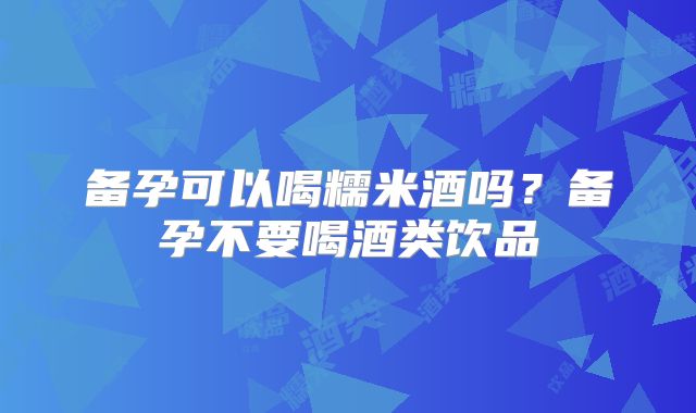 备孕可以喝糯米酒吗？备孕不要喝酒类饮品