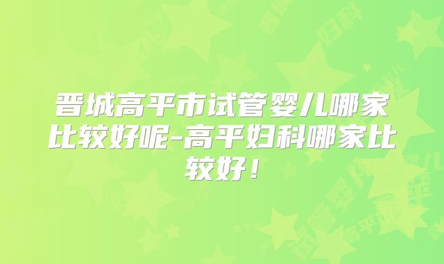 晋城高平市试管婴儿哪家比较好呢-高平妇科哪家比较好！