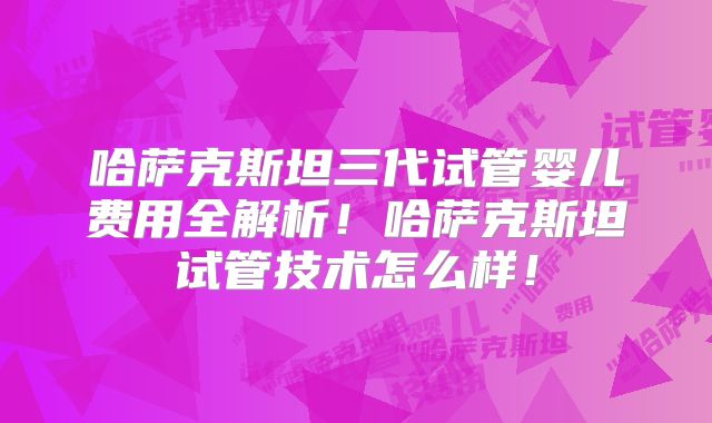 哈萨克斯坦三代试管婴儿费用全解析！哈萨克斯坦试管技术怎么样！