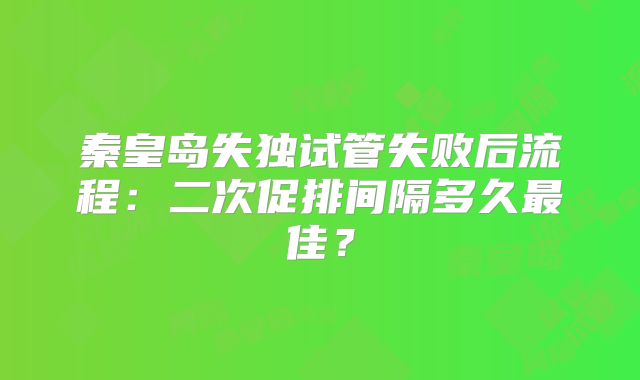 秦皇岛失独试管失败后流程：二次促排间隔多久最佳？