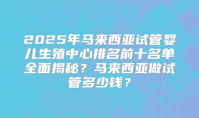 2025年马来西亚试管婴儿生殖中心排名前十名单全面揭秘？马来西亚做试管多少钱？