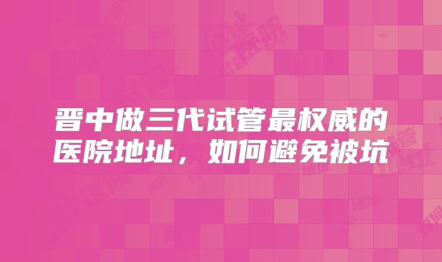 晋中做三代试管最权威的医院地址，如何避免被坑
