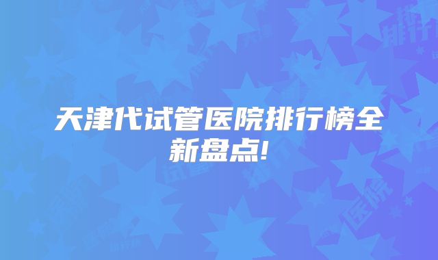 天津代试管医院排行榜全新盘点!
