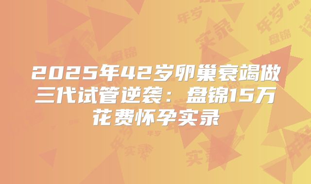 2025年42岁卵巢衰竭做三代试管逆袭:盘锦15万花费怀孕实录