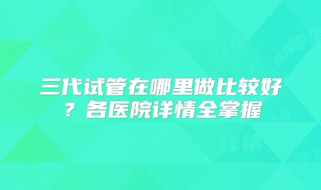 三代试管在哪里做比较好？各医院详情全掌握