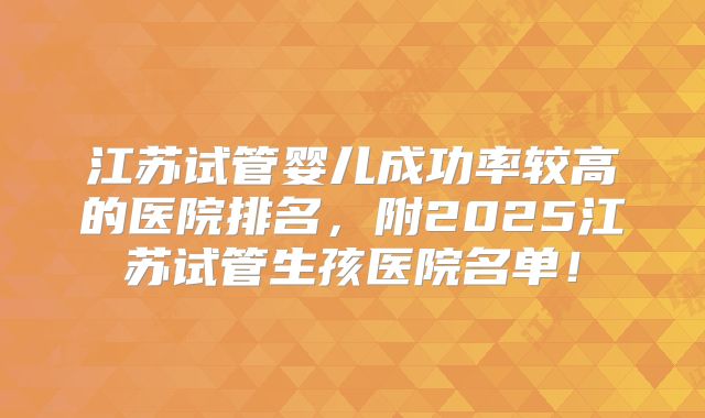 江苏试管婴儿成功率较高的医院排名，附2025江苏试管生孩医院名单！
