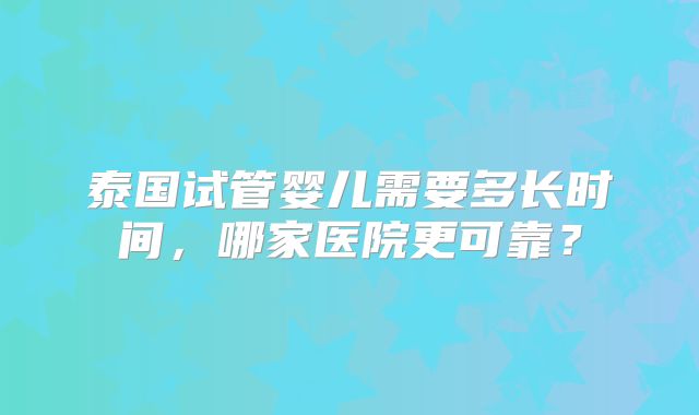 泰国试管婴儿需要多长时间，哪家医院更可靠？