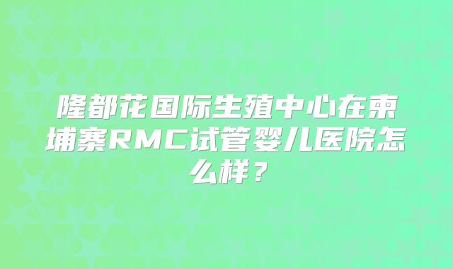 隆都花国际生殖中心在柬埔寨RMC试管婴儿医院怎么样？