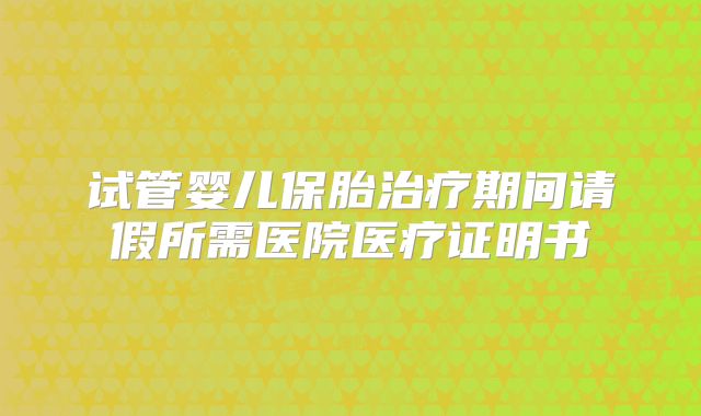 试管婴儿保胎治疗期间请假所需医院医疗证明书