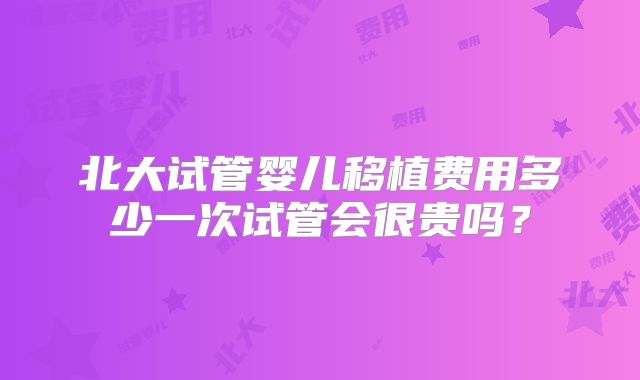 北大试管婴儿移植费用多少一次试管会很贵吗？