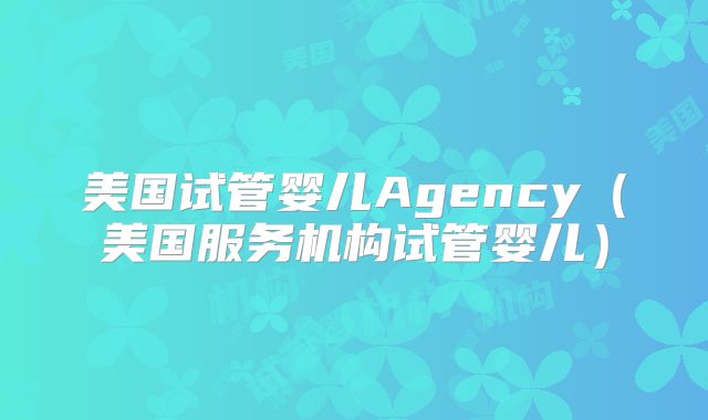 美国试管婴儿Agency（美国服务机构试管婴儿）
