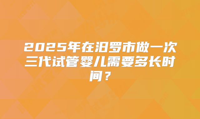 2025年在汨罗市做一次三代试管婴儿需要多长时间？