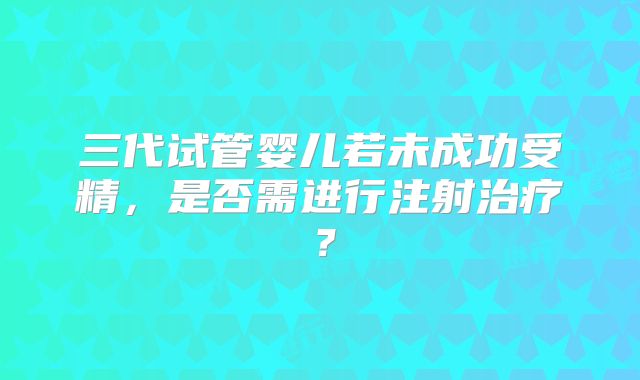 三代试管婴儿若未成功受精，是否需进行注射治疗？