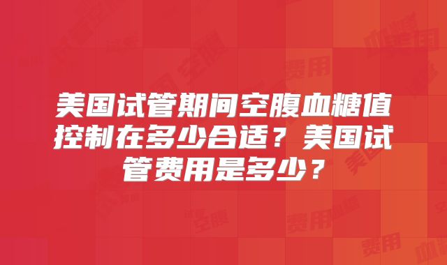 美国试管期间空腹血糖值控制在多少合适?美国试管费用是多少?