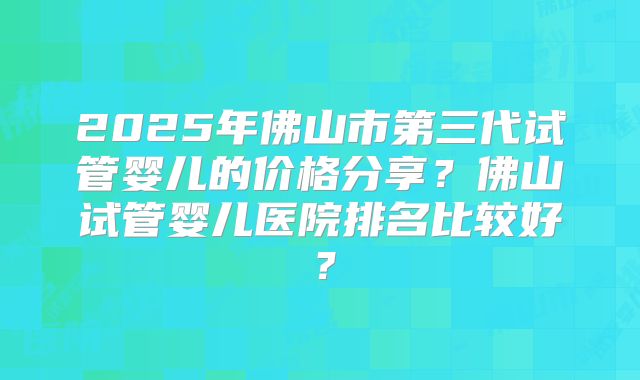 2025年佛山市第三代试管婴儿的价格分享？佛山试管婴儿医院排名比较好？