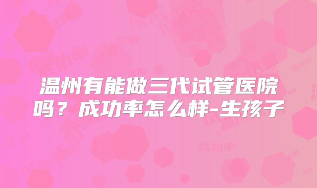 温州有能做三代试管医院吗？成功率怎么样-生孩子