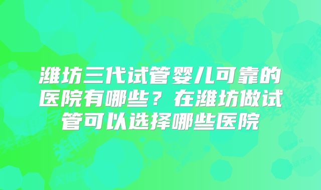 潍坊三代试管婴儿可靠的医院有哪些？在潍坊做试管可以选择哪些医院
