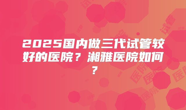 2025国内做三代试管较好的医院？湘雅医院如何？