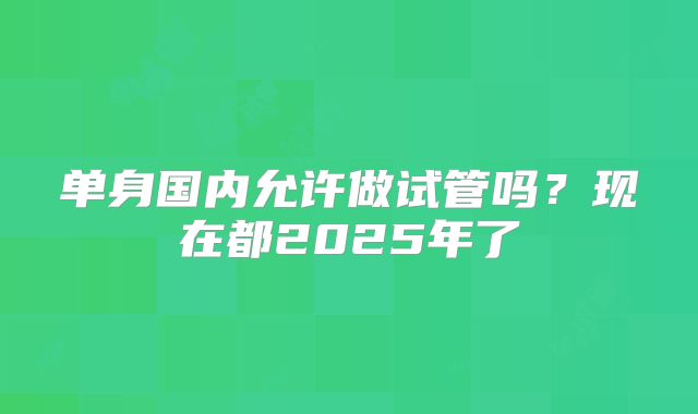 单身国内允许做试管吗？现在都2025年了