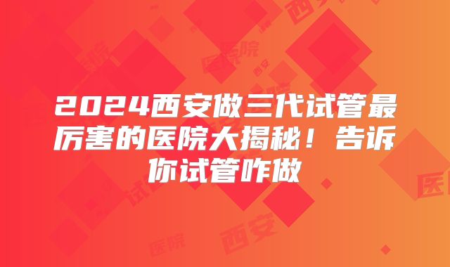 2024西安做三代试管最厉害的医院大揭秘！告诉你试管咋做