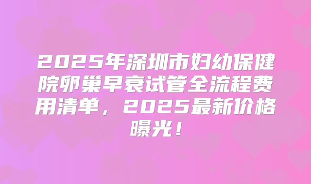 2025年深圳市妇幼保健院卵巢早衰试管全流程费用清单，2025最新价格曝光！