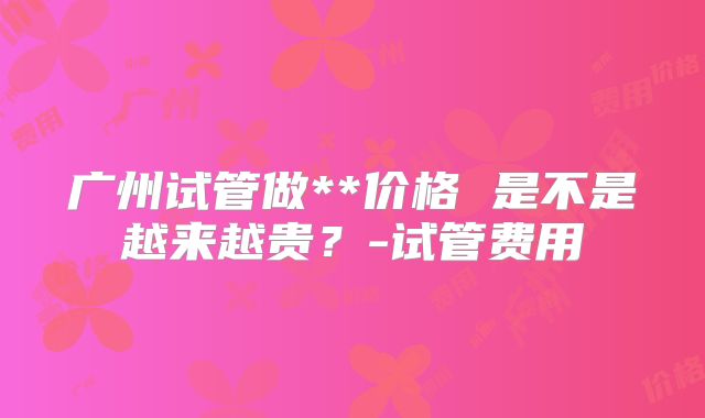 广州试管做**价格 是不是越来越贵？-试管费用