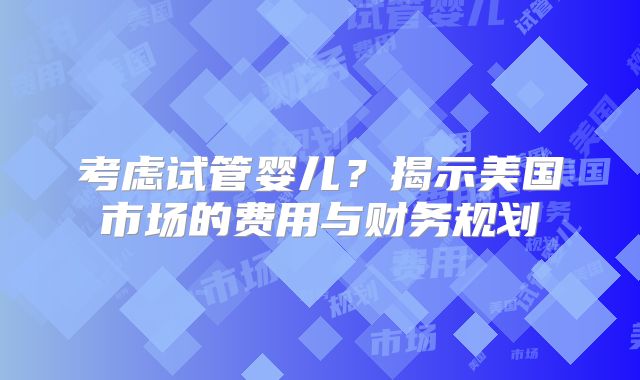 考虑试管婴儿？揭示美国市场的费用与财务规划