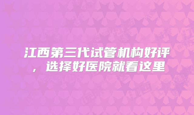 江西第三代试管机构好评，选择好医院就看这里