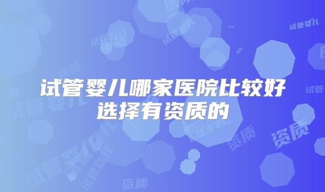 试管婴儿哪家医院比较好选择有资质的