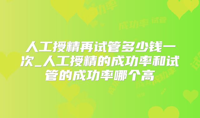 人工授精再试管多少钱一次_人工授精的成功率和试管的成功率哪个高