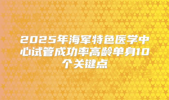 2025年海军特色医学中心试管成功率高龄单身10个关键点