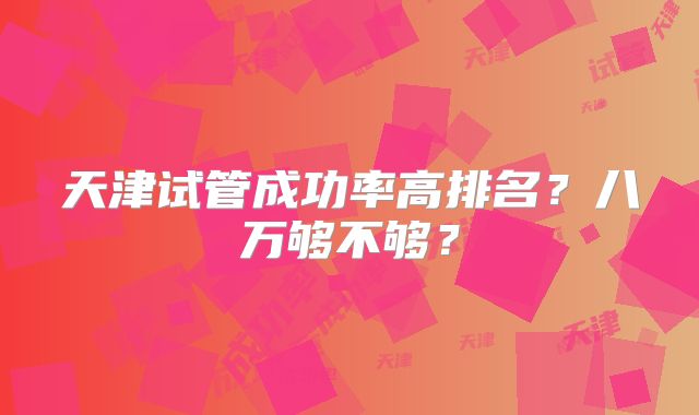 天津试管成功率高排名？八万够不够？