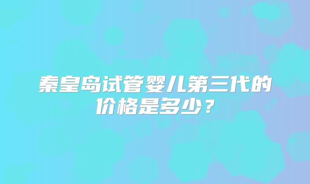 秦皇岛试管婴儿第三代的价格是多少？