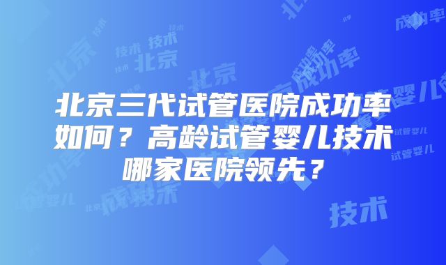 北京三代试管医院成功率如何？高龄试管婴儿技术哪家医院领先？