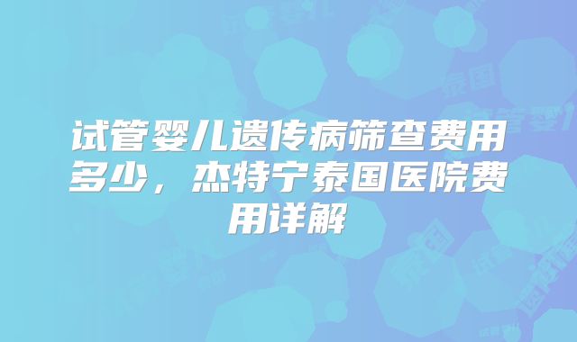 试管婴儿遗传病筛查费用多少,杰特宁泰国医院费用详解