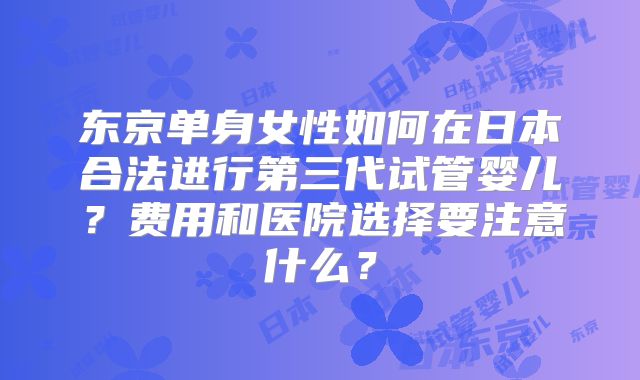 东京单身女性如何在日本合法进行第三代试管婴儿？费用和医院选择要注意什么？